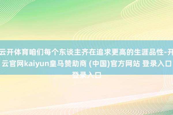 云开体育咱们每个东谈主齐在追求更高的生涯品性-开云官网kaiyun皇马赞助商 (中国)官方网站 登录入口