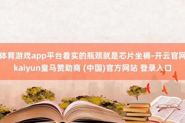 体育游戏app平台着实的瓶颈就是芯片坐褥-开云官网kaiyun皇马赞助商 (中国)官方网站 登录入口