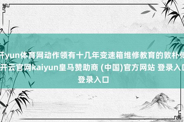 开yun体育网动作领有十几年变速箱维修教育的敦朴傅-开云官网kaiyun皇马赞助商 (中国)官方网站 登录入口
