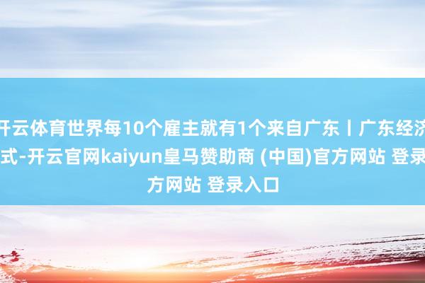 开云体育世界每10个雇主就有1个来自广东丨广东经济名花式-开云官网kaiyun皇马赞助商 (中国)官方网站 登录入口