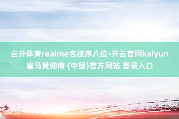 云开体育realme名按序八位-开云官网kaiyun皇马赞助商 (中国)官方网站 登录入口