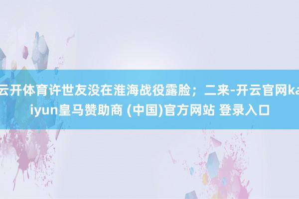 云开体育许世友没在淮海战役露脸；二来-开云官网kaiyun皇马赞助商 (中国)官方网站 登录入口