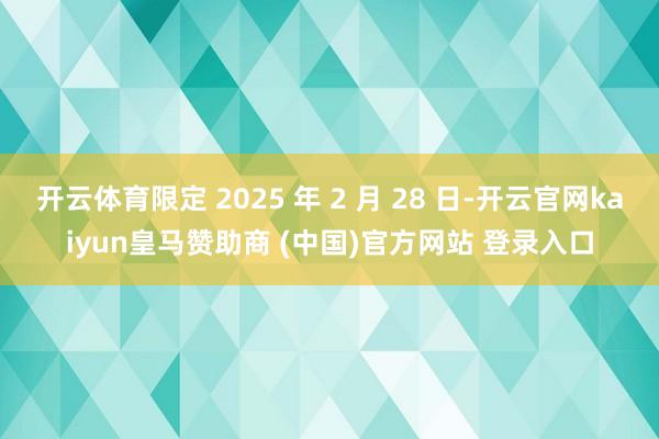 开云体育限定 2025 年 2 月 28 日-开云官网kaiyun皇马赞助商 (中国)官方网站 登录入口