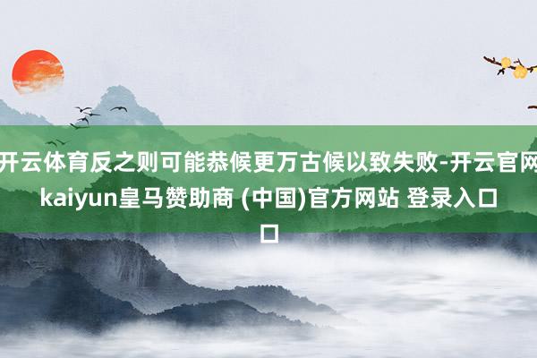 开云体育反之则可能恭候更万古候以致失败-开云官网kaiyun皇马赞助商 (中国)官方网站 登录入口