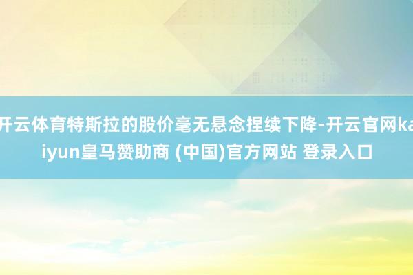 开云体育特斯拉的股价毫无悬念捏续下降-开云官网kaiyun皇马赞助商 (中国)官方网站 登录入口