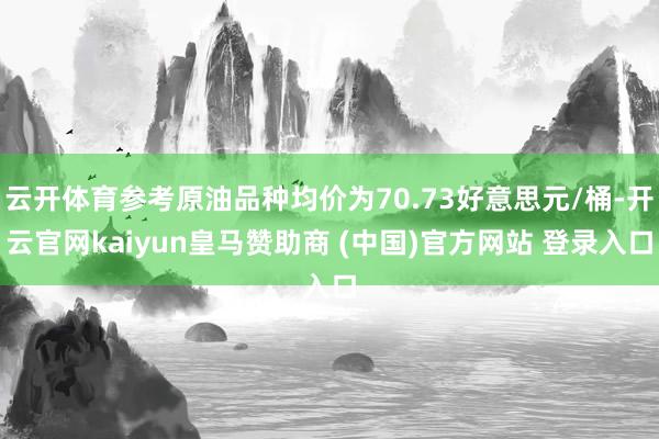 云开体育参考原油品种均价为70.73好意思元/桶-开云官网kaiyun皇马赞助商 (中国)官方网站 登录入口