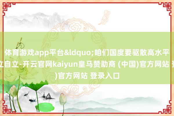 体育游戏app平台&ldquo;咱们国度要驱散高水平科技自立自立-开云官网kaiyun皇马赞助商 (中国)官方网站 登录入口