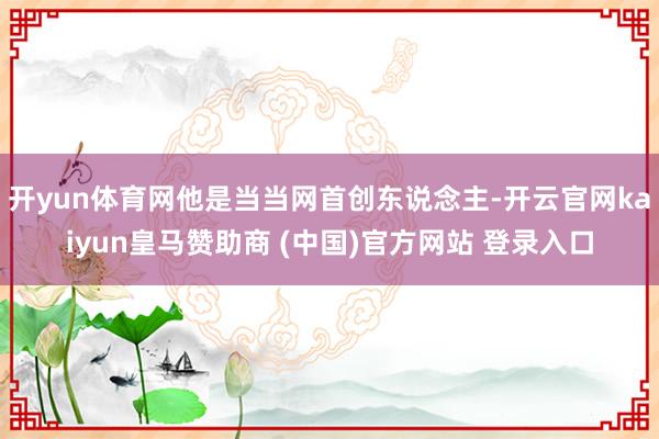 开yun体育网他是当当网首创东说念主-开云官网kaiyun皇马赞助商 (中国)官方网站 登录入口