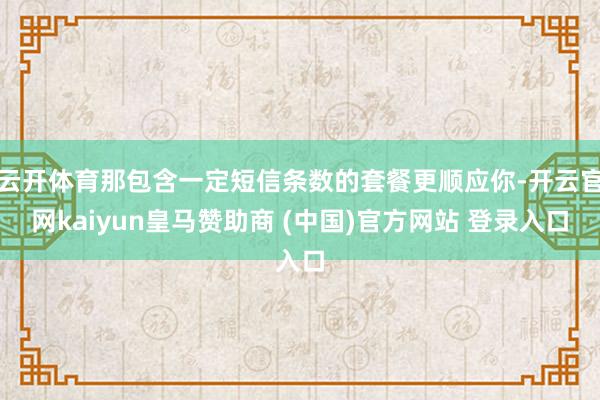 云开体育那包含一定短信条数的套餐更顺应你-开云官网kaiyun皇马赞助商 (中国)官方网站 登录入口
