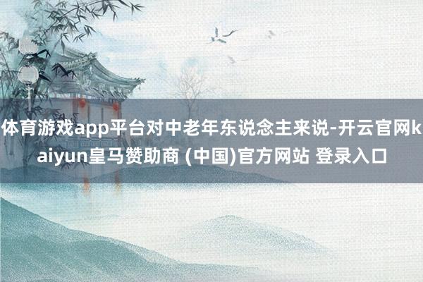 体育游戏app平台对中老年东说念主来说-开云官网kaiyun皇马赞助商 (中国)官方网站 登录入口