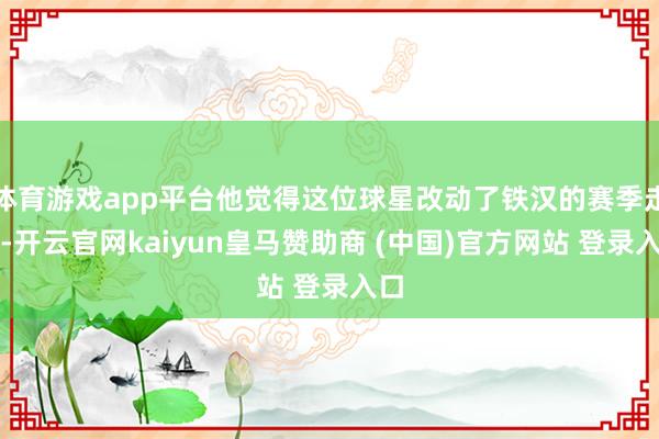 体育游戏app平台他觉得这位球星改动了铁汉的赛季走势-开云官网kaiyun皇马赞助商 (中国)官方网站 登录入口