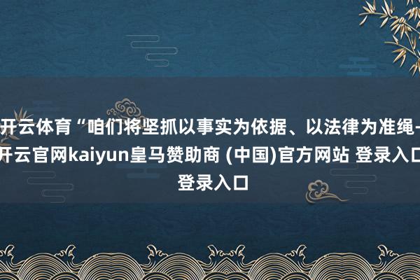 开云体育“咱们将坚抓以事实为依据、以法律为准绳-开云官网kaiyun皇马赞助商 (中国)官方网站 登录入口