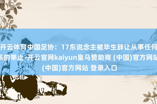 开云体育中国足协：17东说念主被毕生辞让从事任何与足球关系的举止-开云官网kaiyun皇马赞助商 (中国)官方网站 登录入口