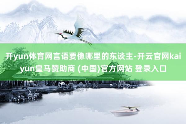 开yun体育网言语要像哪里的东谈主-开云官网kaiyun皇马赞助商 (中国)官方网站 登录入口