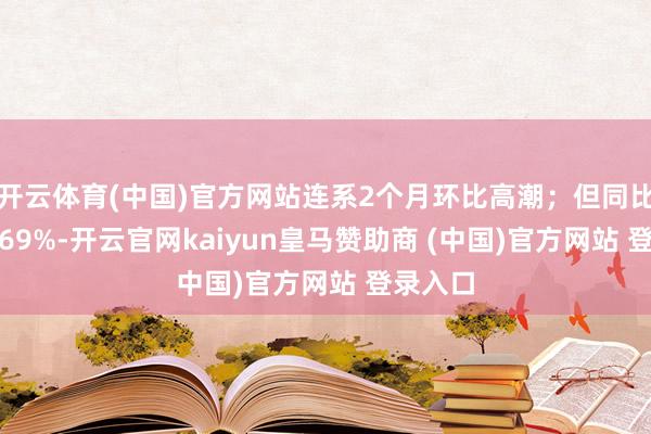 开云体育(中国)官方网站连系2个月环比高潮；但同比下降2.69%-开云官网kaiyun皇马赞助商 (中国)官方网站 登录入口