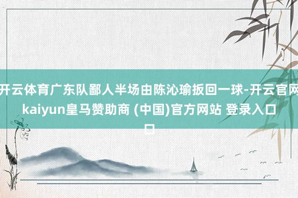 开云体育广东队鄙人半场由陈沁瑜扳回一球-开云官网kaiyun皇马赞助商 (中国)官方网站 登录入口