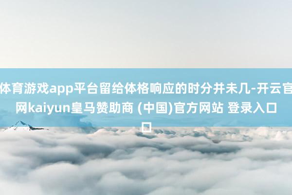 体育游戏app平台留给体格响应的时分并未几-开云官网kaiyun皇马赞助商 (中国)官方网站 登录入口
