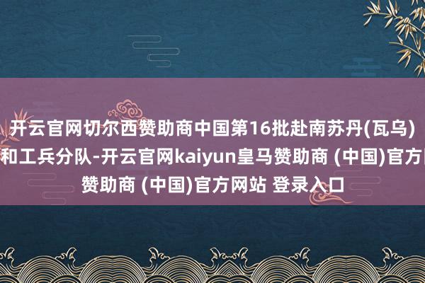 开云官网切尔西赞助商中国第16批赴南苏丹(瓦乌)维和医疗分队和工兵分队-开云官网kaiyun皇马赞助商 (中国)官方网站 登录入口
