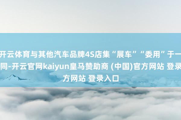 开云体育与其他汽车品牌4S店集“展车”“委用”于一体不同-开云官网kaiyun皇马赞助商 (中国)官方网站 登录入口