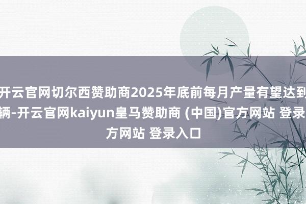 开云官网切尔西赞助商2025年底前每月产量有望达到2万辆-开云官网kaiyun皇马赞助商 (中国)官方网站 登录入口