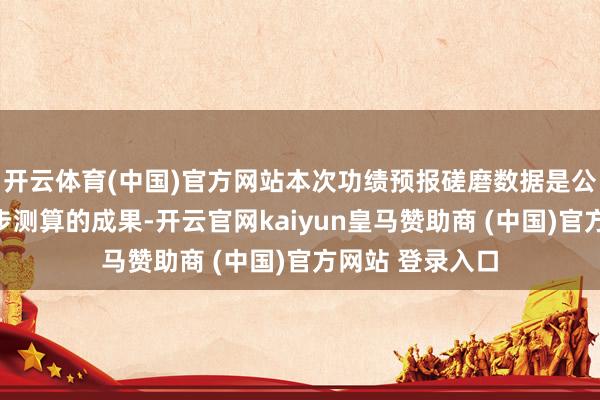 开云体育(中国)官方网站本次功绩预报磋磨数据是公司财务部门初步测算的成果-开云官网kaiyun皇马赞助商 (中国)官方网站 登录入口