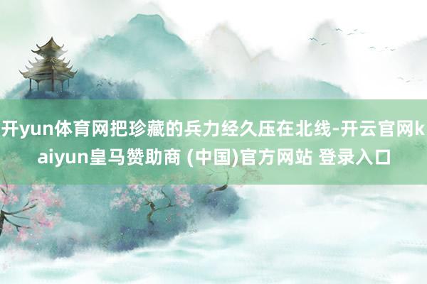 开yun体育网把珍藏的兵力经久压在北线-开云官网kaiyun皇马赞助商 (中国)官方网站 登录入口