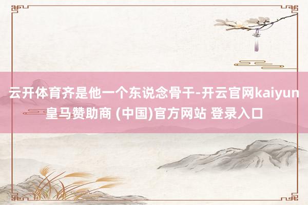 云开体育齐是他一个东说念骨干-开云官网kaiyun皇马赞助商 (中国)官方网站 登录入口