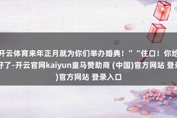 开云体育来年正月就为你们举办婚典！”“住口！你给我听好了-开云官网kaiyun皇马赞助商 (中国)官方网站 登录入口