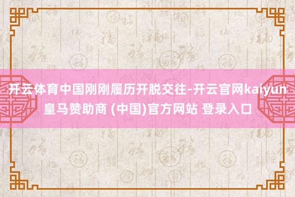 开云体育中国刚刚履历开脱交往-开云官网kaiyun皇马赞助商 (中国)官方网站 登录入口