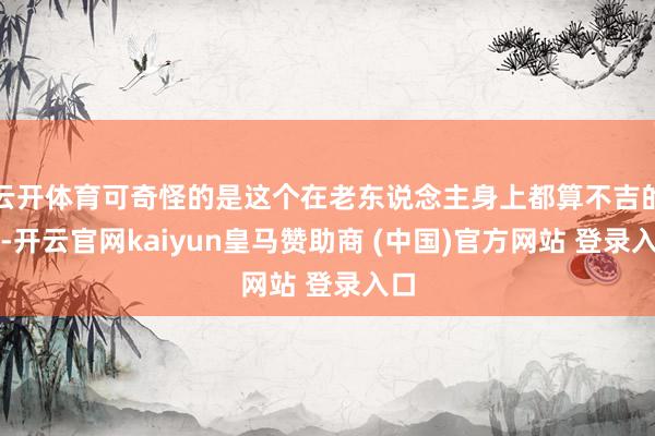 云开体育可奇怪的是这个在老东说念主身上都算不吉的病-开云官网kaiyun皇马赞助商 (中国)官方网站 登录入口