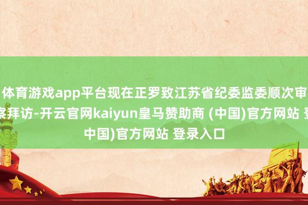 体育游戏app平台现在正罗致江苏省纪委监委顺次审查和监察拜访-开云官网kaiyun皇马赞助商 (中国)官方网站 登录入口