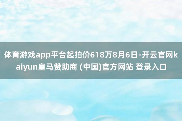 体育游戏app平台起拍价618万8月6日-开云官网kaiyun皇马赞助商 (中国)官方网站 登录入口