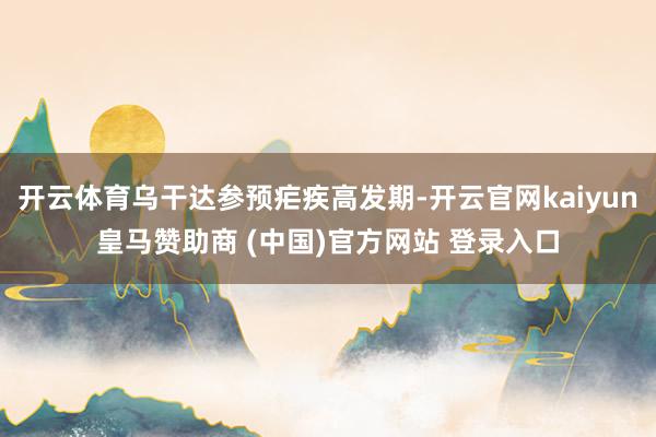 开云体育乌干达参预疟疾高发期-开云官网kaiyun皇马赞助商 (中国)官方网站 登录入口