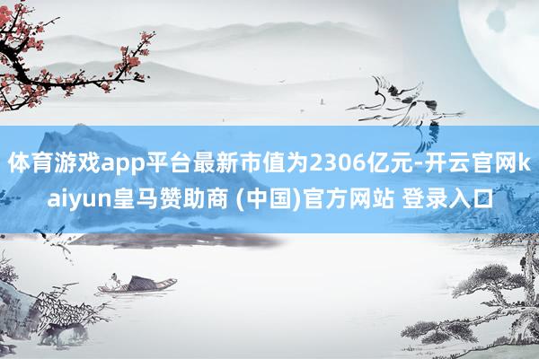 体育游戏app平台最新市值为2306亿元-开云官网kaiyun皇马赞助商 (中国)官方网站 登录入口