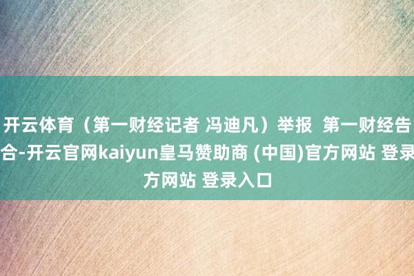 开云体育（第一财经记者 冯迪凡）举报  第一财经告白配合-开云官网kaiyun皇马赞助商 (中国)官方网站 登录入口