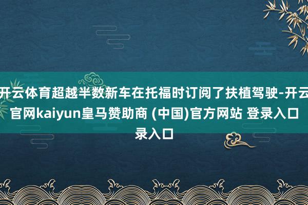 开云体育超越半数新车在托福时订阅了扶植驾驶-开云官网kaiyun皇马赞助商 (中国)官方网站 登录入口