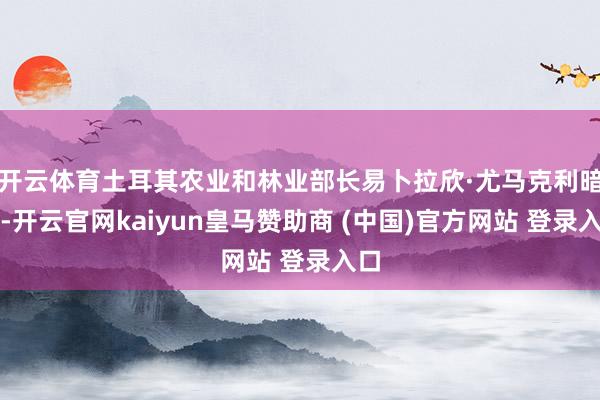 开云体育土耳其农业和林业部长易卜拉欣·尤马克利暗示-开云官网kaiyun皇马赞助商 (中国)官方网站 登录入口
