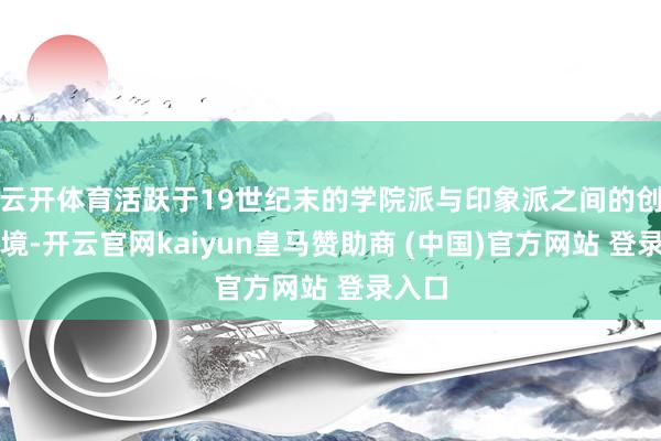 云开体育活跃于19世纪末的学院派与印象派之间的创作语境-开云官网kaiyun皇马赞助商 (中国)官方网站 登录入口