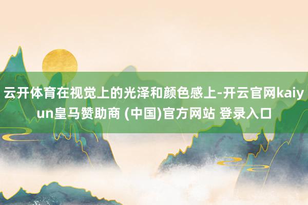 云开体育在视觉上的光泽和颜色感上-开云官网kaiyun皇马赞助商 (中国)官方网站 登录入口