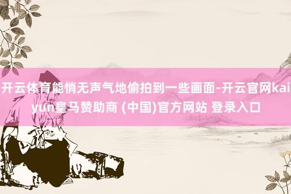 开云体育能悄无声气地偷拍到一些画面-开云官网kaiyun皇马赞助商 (中国)官方网站 登录入口