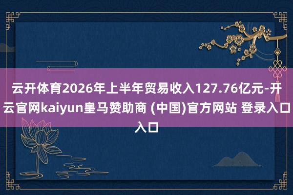 云开体育2026年上半年贸易收入127.76亿元-开云官网kaiyun皇马赞助商 (中国)官方网站 登录入口