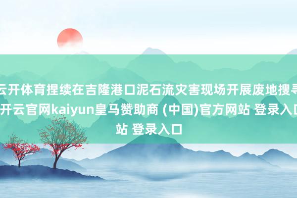 云开体育捏续在吉隆港口泥石流灾害现场开展废地搜寻-开云官网kaiyun皇马赞助商 (中国)官方网站 登录入口