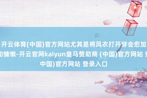 开云体育(中国)官方网站尤其是将风衣打开穿会愈加的疏忽和慵懒-开云官网kaiyun皇马赞助商 (中国)官方网站 登录入口