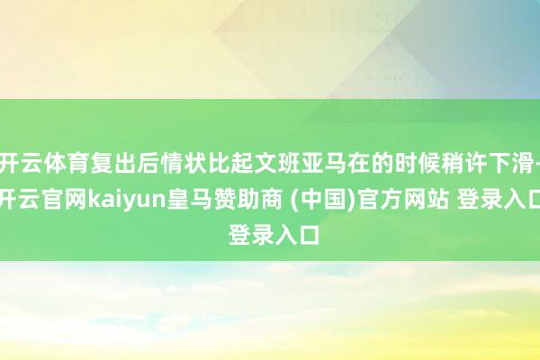 开云体育复出后情状比起文班亚马在的时候稍许下滑-开云官网kaiyun皇马赞助商 (中国)官方网站 登录入口