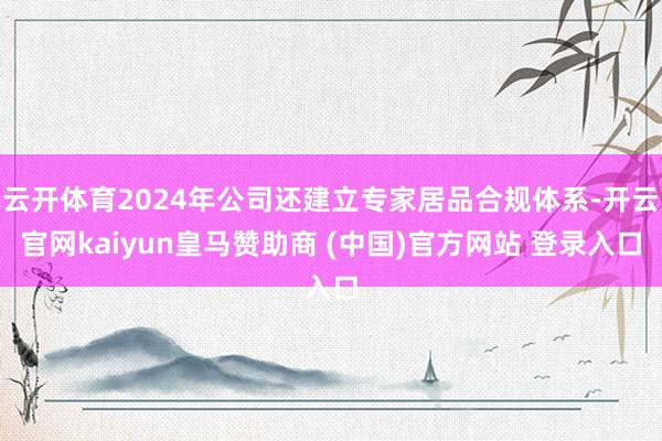 云开体育2024年公司还建立专家居品合规体系-开云官网kaiyun皇马赞助商 (中国)官方网站 登录入口