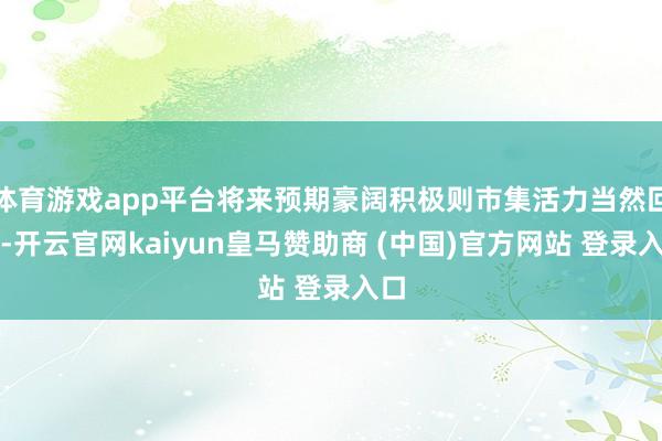 体育游戏app平台将来预期豪阔积极则市集活力当然回升-开云官网kaiyun皇马赞助商 (中国)官方网站 登录入口