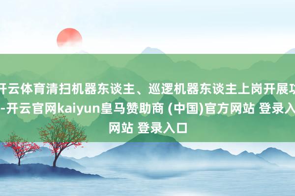 开云体育清扫机器东谈主、巡逻机器东谈主上岗开展功课-开云官网kaiyun皇马赞助商 (中国)官方网站 登录入口