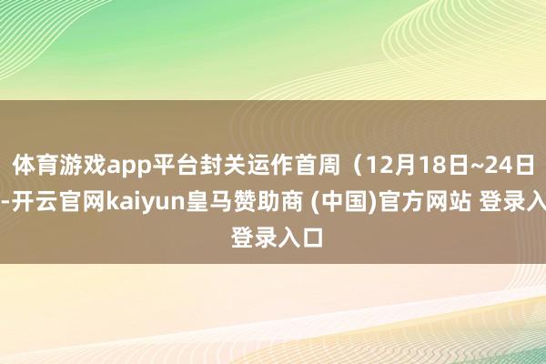 体育游戏app平台封关运作首周（12月18日~24日）-开云官网kaiyun皇马赞助商 (中国)官方网站 登录入口